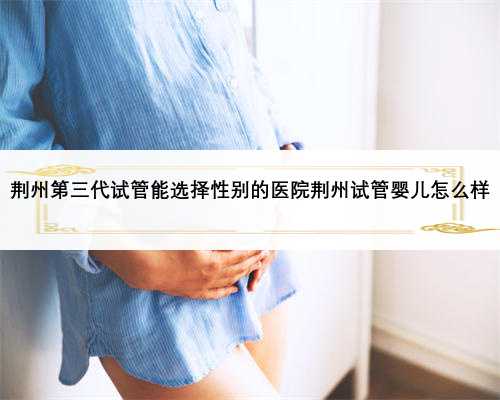 荆州第三代试管能选择性别的医院荆州试管婴儿怎么样